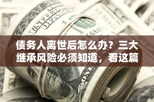 北京债务人离世后怎么办？三大继承风险必须知道，看这篇就够了