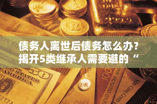 北京债务人离世后债务怎么办？揭开5类继承人需要避的“坑”