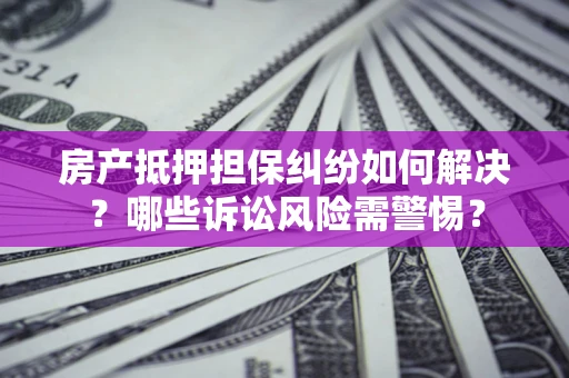 北京房产抵押担保纠纷如何解决？哪些诉讼风险需警惕？