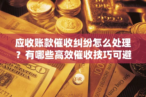 北京应收账款催收纠纷怎么处理？有哪些高效催收技巧可避免坏账？
